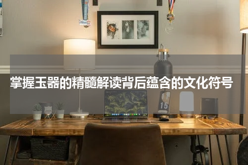  掌握玉器的精髓解读背后蕴含的文化符号