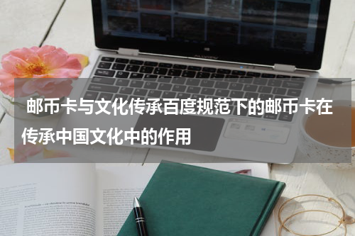  邮币卡与文化传承百度规范下的邮币卡在传承中国文化中的作用