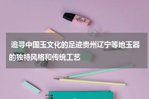 追寻中国玉文化的足迹贵州辽宁等地玉器的独特风格和传统工艺