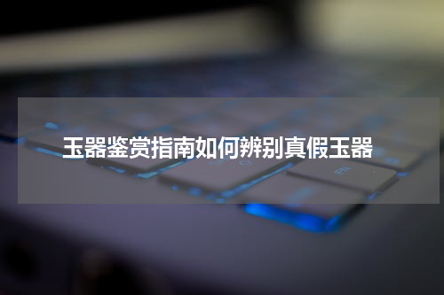  玉器鉴赏指南如何辨别真假玉器