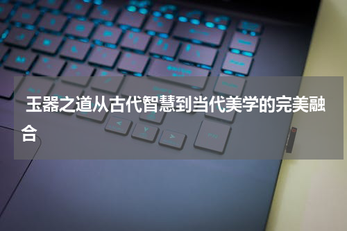  玉器之道从古代智慧到当代美学的完美融合