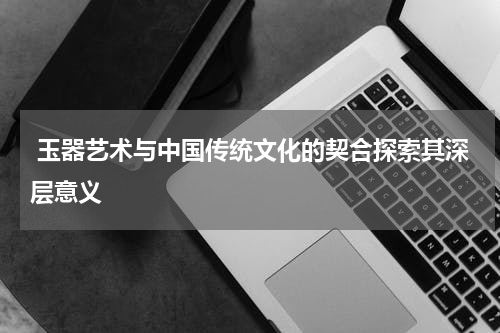  玉器艺术与中国传统文化的契合探索其深层意义