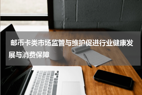  邮币卡类市场监管与维护促进行业健康发展与消费保障