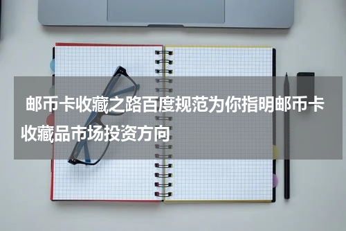  邮币卡收藏之路百度规范为你指明邮币卡收藏品市场投资方向