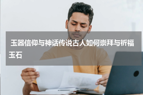  玉器信仰与神话传说古人如何崇拜与祈福玉石