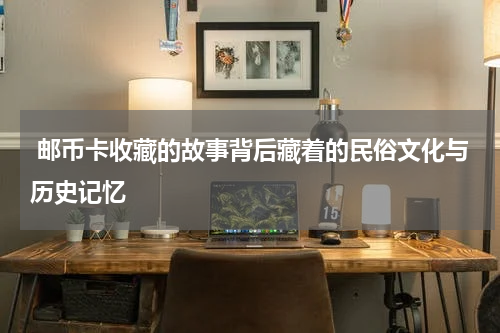  邮币卡收藏的故事背后藏着的民俗文化与历史记忆