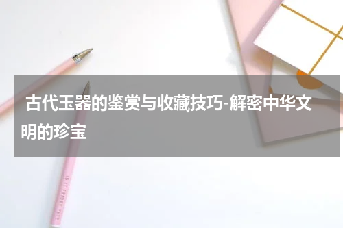  古代玉器的鉴赏与收藏技巧-解密中华文明的珍宝