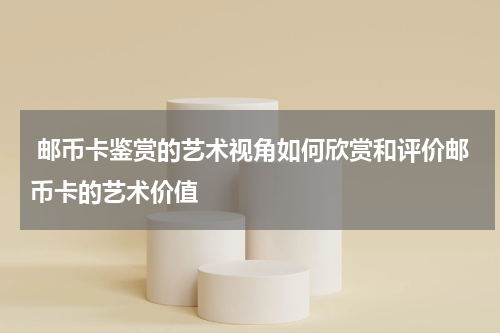  邮币卡鉴赏的艺术视角如何欣赏和评价邮币卡的艺术价值