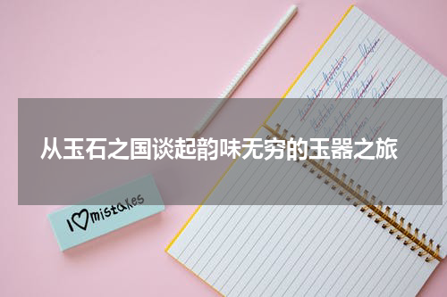  从玉石之国谈起韵味无穷的玉器之旅