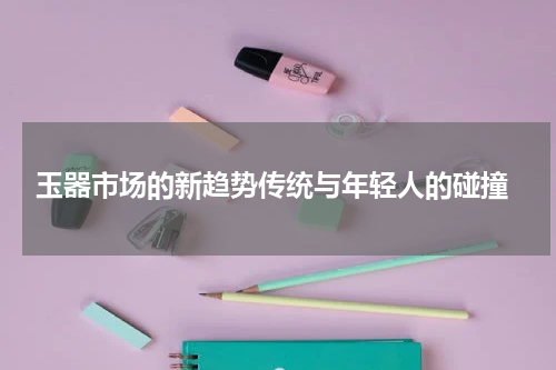  玉器市场的新趋势传统与年轻人的碰撞