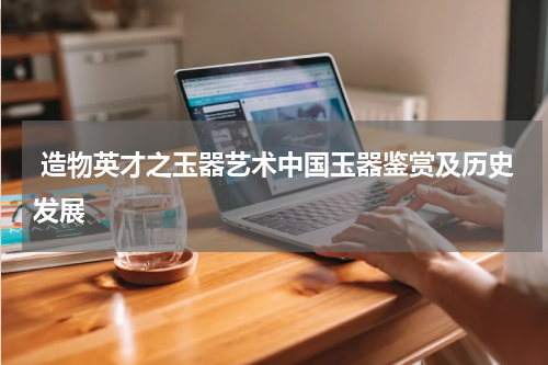  造物英才之玉器艺术中国玉器鉴赏及历史发展