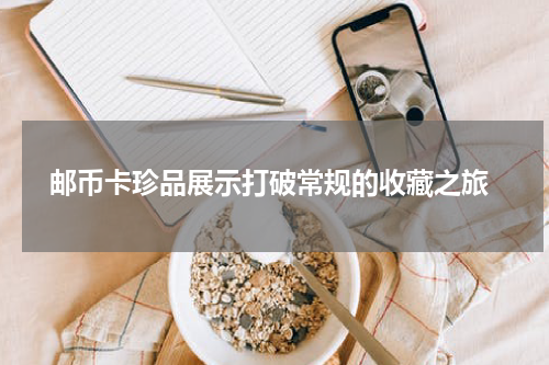  邮币卡珍品展示打破常规的收藏之旅