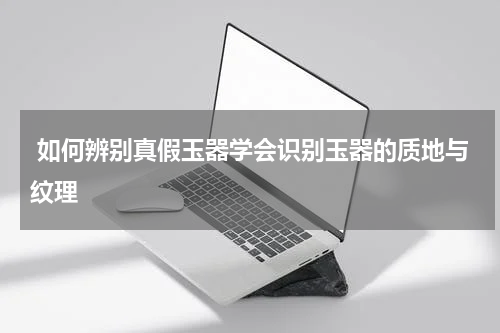  如何辨别真假玉器学会识别玉器的质地与纹理