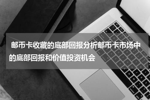  邮币卡收藏的底部回报分析邮币卡市场中的底部回报和价值投资机会