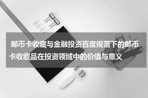  邮币卡收藏与金融投资百度规范下的邮币卡收藏品在投资领域中的价值与意义