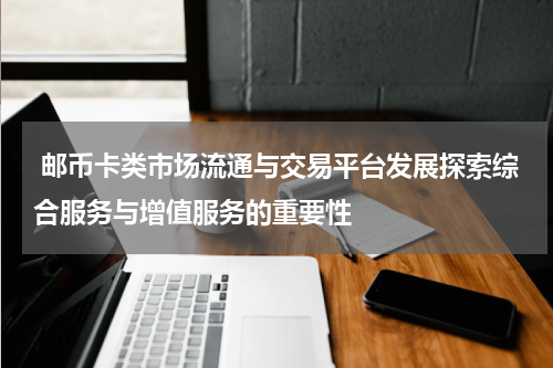  邮币卡类市场流通与交易平台发展探索综合服务与增值服务的重要性