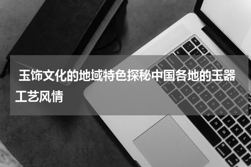  玉饰文化的地域特色探秘中国各地的玉器工艺风情