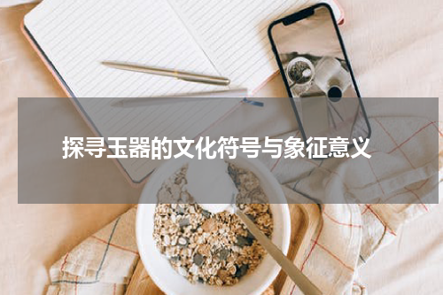  探寻玉器的文化符号与象征意义