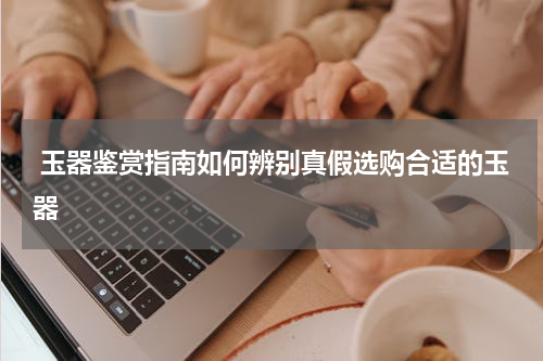  玉器鉴赏指南如何辨别真假选购合适的玉器
