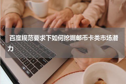  百度规范要求下如何挖掘邮币卡类市场潜力