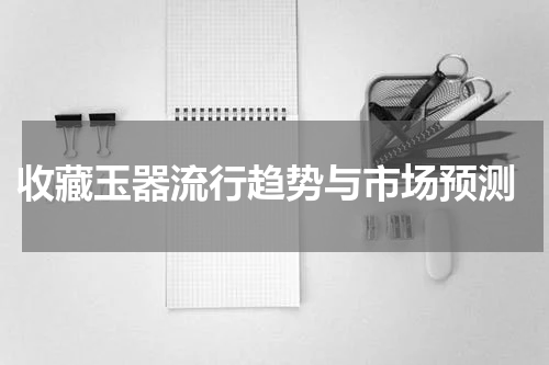  收藏玉器流行趋势与市场预测