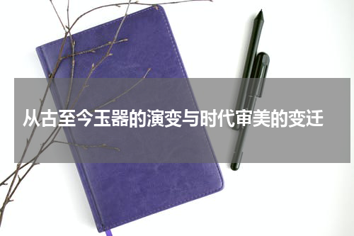 从古至今玉器的演变与时代审美的变迁