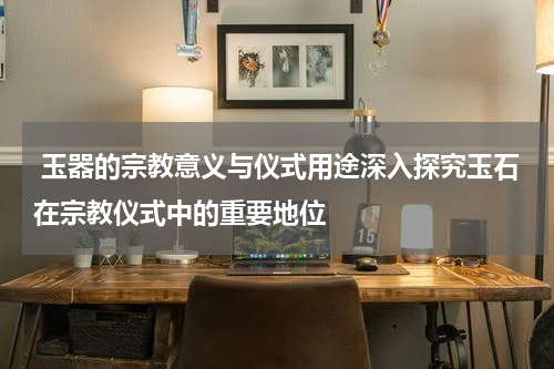  玉器的宗教意义与仪式用途深入探究玉石在宗教仪式中的重要地位