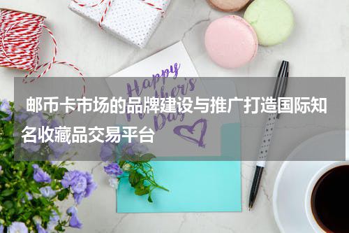  邮币卡市场的品牌建设与推广打造国际知名收藏品交易平台