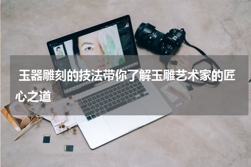  玉器雕刻的技法带你了解玉雕艺术家的匠心之道