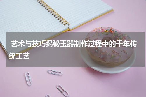  艺术与技巧揭秘玉器制作过程中的千年传统工艺