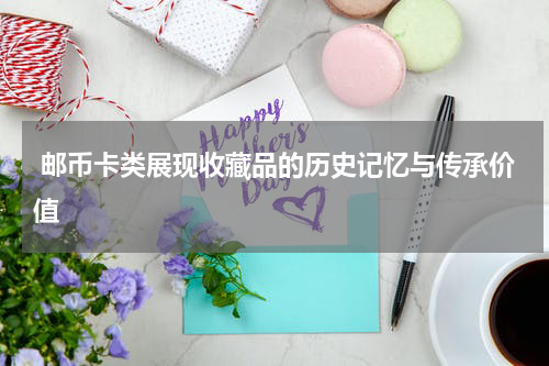  邮币卡类展现收藏品的历史记忆与传承价值