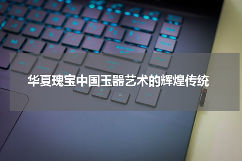  华夏瑰宝中国玉器艺术的辉煌传统