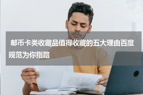  邮币卡类收藏品值得收藏的五大理由百度规范为你指路