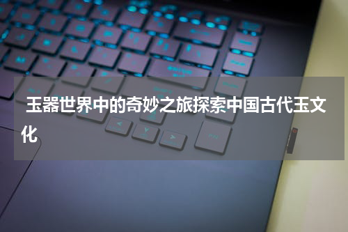  玉器世界中的奇妙之旅探索中国古代玉文化