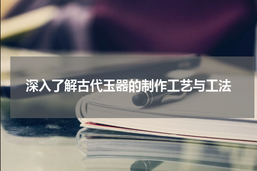 深入了解古代玉器的制作工艺与工法