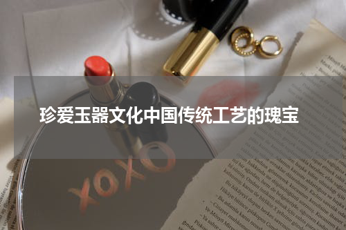  珍爱玉器文化中国传统工艺的瑰宝