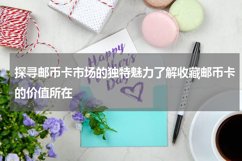 探寻邮币卡市场的独特魅力了解收藏邮币卡的价值所在