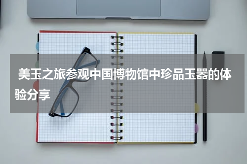  美玉之旅参观中国博物馆中珍品玉器的体验分享