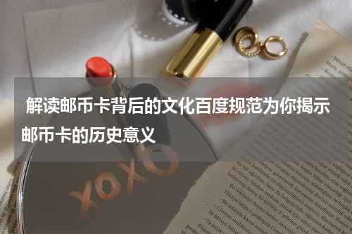  解读邮币卡背后的文化百度规范为你揭示邮币卡的历史意义