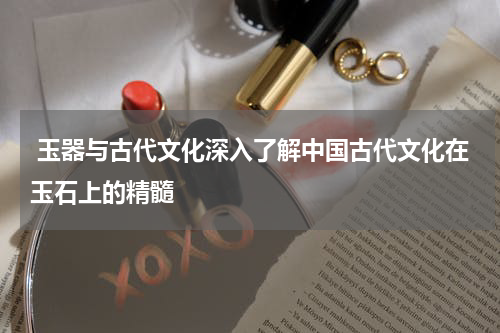  玉器与古代文化深入了解中国古代文化在玉石上的精髓