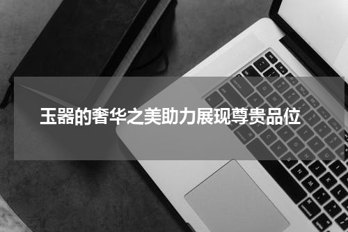  玉器的奢华之美助力展现尊贵品位