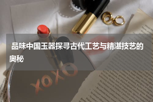  品味中国玉器探寻古代工艺与精湛技艺的奥秘