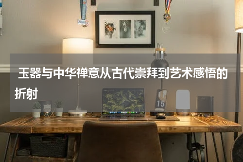  玉器与中华禅意从古代崇拜到艺术感悟的折射