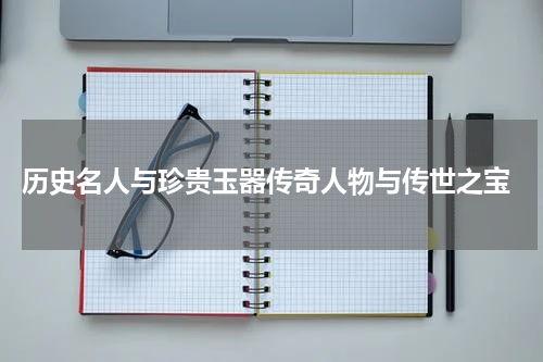  历史名人与珍贵玉器传奇人物与传世之宝