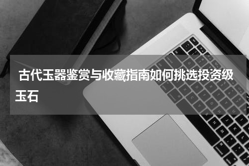  古代玉器鉴赏与收藏指南如何挑选投资级玉石
