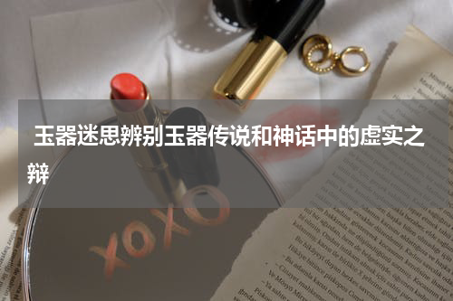  玉器迷思辨别玉器传说和神话中的虚实之辩