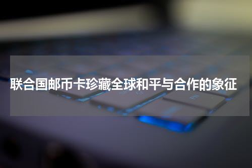  联合国邮币卡珍藏全球和平与合作的象征