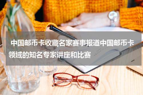  中国邮币卡收藏名家赛事报道中国邮币卡领域的知名专家讲座和比赛