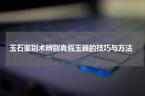  玉石鉴别术辨别真假玉器的技巧与方法