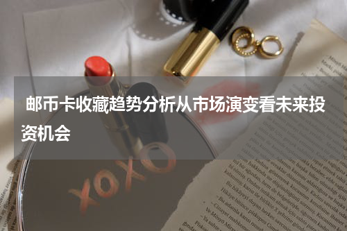  邮币卡收藏趋势分析从市场演变看未来投资机会